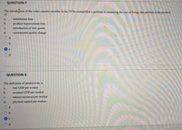 QUESTION 7
The introdution of the video cassette recorder in the 1970s exemplified a problem in measuring the cost of living; that problem is the problem
of
a.
substitution bias.
product-improvement bias.
introduction of new goods.
b.
с.
d.
unmeasured quality change.
a
QUESTION 8
The definition of productivity is
a.
real GDP per worker.
b.
nominal GDP per worker.
с.
natural resources per worker
d.
physical capital per worker.
a
d.
