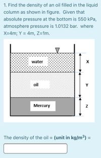 1. Find the density of an oil filled in the liquid
column as shown in figure. Given that
absolute pressure at the bottom is 550 kPa,
atmosphere pressure is 1.0132 bar. where
X=4m; Y = 4m, Z=1m.
water
X
oil
Y
Mercury
The density of the oil = (unit in kg/m³)
