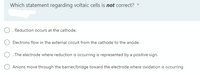 Which statement regarding voltaic cells is not correct?
*
O. Reduction occurs at the cathode.
Electrons flow in the external circuit from the cathode to the anode.
O. The electrode where reduction is occurring is represented by a positive sign.
Anions move through the barrier/bridge toward the electrode where oxidation is occurring
