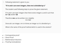 1- Following statement is given to you
"If m and n are even integers, then mn is divisible by 4."
The student used following steps to prove the given statement.
If m and n are even integers then there exists integers a and b such that
m = 2a andn= 2b
Therefore mn can be written mn= (2a)(2b).
mn=4ab
Since ab is an integer, mn is 4 times an integer so it is divisible by 4.
What is the name of the proof method which is used in the solution?
a) O Contrapositive proof
b) O Direct Proof
c) O Mathematical Induction
d) O Proof by Contradiction
