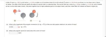 A disk of mass m₁ = 60.0 g and radius r₁ = 4.50 cm slides on a frictionless sheet of ice with velocity v, where v = 16.00 m/s, as shown in a top-down view in figure
(a) below. The edge of this disk just grazes the edge of a second disk in a glancing blow. The second disk has a mass m₂ = 140 g, a radius r₂ = 6.00 cm, and is initially
at rest. As the disks make contact, they stick together due to highly adhesive glue on the edge of each, and then rotate after the collision as shown in figure (b).
1
mo
(a) What is the magnitude of the angular momentum (in kg - m²/s) of the two-disk system relative to its center of mass?
0.0432
xkg m2/s
(b) What is the angular speed (in rad/s) about the center of mass?
rad/s