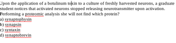 Upon the application of a botulinum toxin to a culture of freshly harvested neurons, a graduate
student notices that activated neurons stopped releasing neurotransmitter upon activation.
Performing a proteomic analysis she will not find which protein?
a) synaptophysin
b) synapsin
c) syntaxin
d) synaptobrevin