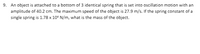 9. An object is attached to a bottom of 3 identical spring that is set into oscillation motion with an
amplitude of 40.2 cm. The maximum speed of the object is 27.9 m/s. If the spring constant of a
single spring is 1.78 x 10° N/m, what is the mass of the object.
