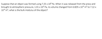 Suppose that an object was formed using 7.25 x 10° Pa. When it was released from the press and
brought to atmospheric pressure, 1.01 x 10° Pa, its volume changed from 6.829 x 10* m³ to 7.12 x
10* m, what is the bulk modulus of the object?
