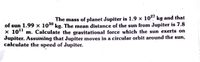 The mass of planet Jupiter is 1.9 x 10! kg and that
of sun 1.99 x 100° kg. The mean distance of the sun from Jupiter is 7.8
x 101" m. Calculate the gravitational force which the sun exerts on
Jupiter. Assuming that Jupiter moves in a circular orbit around the sun,
calculate the speed of Jupiter.
