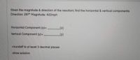 Given the magnitude & direction of the resultant, find the horizontal & vertical components.
Direction: 287° Magnitude: 422mph
Horizontal Component (x)=
[x]
Vertical Component (y)=
-roundoff to at least 3 decimal places
-show solution
