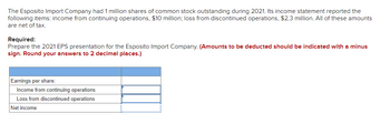 The Esposito Import Company had 1 million shares of common stock outstanding during 2021. Its income statement reported the
following items: income from continuing operations, $10 million; loss from discontinued operations, $2.3 million. All of these amounts
are net of tax.
Required:
Prepare the 2021 EPS presentation for the Esposito Import Company. (Amounts to be deducted should be indicated with a minus
sign. Round your answers to 2 decimal places.)
Earnings per share:
Income from continuing operations
Loss from discontinued operations
Net income