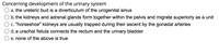 Concerning development of the urinary system
a. the ureteric bud is a diverticulum of the urogenital sinus
b. the kidneys and adrenal glands form together within the pelvis and migrate superiorly as a unit
c. "horseshoe" kidneys are usually trapped during their ascent by the gonadal arteries
d. a urachal fistula connects the rectum and the urinary bladder
e. none of the above is true
