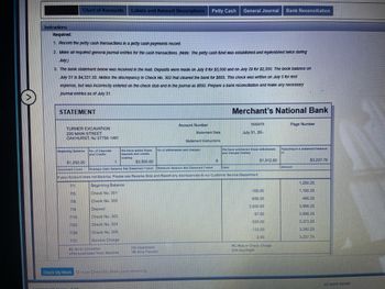 **Educational Website Transcription**

---

**Instructions:**

**Required:**

1. **Record the Petty Cash Transactions:**
   - Record all petty cash transactions in a petty cash payments record. The petty cash fund was established and replenished twice during July.

2. **Journal Entries for Cash Transactions:**
   - Make all required general journal entries for the cash transactions. 
   - Note: The petty cash fund was established and replenished twice during July.

3. **Bank Statement Reconciliation:**
   - The bank statement below was received in the mail. Deposits were made on July 6 for $3,500 and on July 20 for $2,350.
   - The book balance on July 31 is $4,331.55. Notice the discrepancy in Check No. 302 that cleared the bank for $655. This check was written on July 5 for rent expense but was incorrectly entered on the check stub and in the journal as $650.
   - Prepare a bank reconciliation and make any necessary journal entries as of July 31.

---

**STATEMENT:**

**Merchant's National Bank**

- **Account Number:** 1632475
- **Statement Date:** July 31, 20–
- **Page Number:** [Blank]

**Customer Information:**

- **Turner Excavation**
- 220 Main Street
- Oakhurst, NJ 07755-1461

---

**Details:**

- **Beginning Balance:** $1,250.25
- **Deposits and Credits:** 1 transaction, totaling $3,500.00
- **Withdrawals and Charges:** 6 transactions, totaling $1,512.50
- **Resulting Balance:** $3,237.75

---

**Transaction Register:**

| Date  | Description      | Withdrawals/Charges ($) | Deposits/Credits ($) | Balance ($) |
|-------|------------------|-------------------------|----------------------|-------------|
| 7/1   | Beginning Balance|                         |                      | 1,250.25    |
| 7/5   | Check No. 301    | 100.00                  |                      | 1,150.25    |
| 7/8   | Check No. 302    | 655.00                  |                      | 495.25      |
| 7/9   | Deposit          |                         | 3,