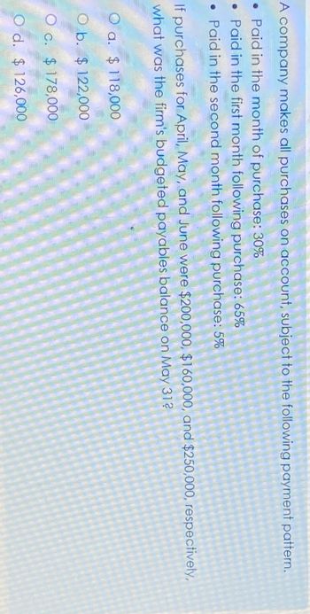 A company makes all purchases on account, subject to the following payment pattern.
Paid in the month of purchase: 30%
• Paid in the first month following purchase: 65%
• Paid in the second month following purchase: 5%
If purchases for April, May, and June were $200,000, $160,000, and $250,000, respectively,
what was the firm's budgeted payables balance on May 31?
O a. $118,000
Ob.
$122,000
O c. $ 178,000
O d. $126,000