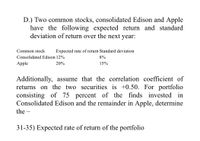 D.) Two common stocks, consolidated Edison and Apple
have the following expected return and standard
deviation of return over the next year:
Common stock
Expected rate of return Standard deviation
Consolidated Edison 12%
8%
Apple
20%
15%
Additionally, assume that the correlation coefficient of
returns on the two securities is +0.50. For portfolio
consisting of 75 percent of the finds invested in
Consolidated Edison and the remainder in Apple, determine
the –
31-35) Expected rate of return of the portfolio
