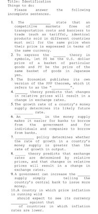 Title: Identification
Things to do:
Please
answer
the
following
incomplete sentences.
1.
The
state
that
an
competitive
markets
free
of
transportation costs and barriers to
tariffs),
trade
(such
as
identical
products sold in different countries
must
sell
for
the
same price when
their price is expressed in terms of
the same currency.
2. To
express
the
theory
in
symbols, let P$ be
price
goods and PY
the U.S. dollar
of
a
basket
of
particular
the price of
goods
be
the
same
basket
of
in
Japanese
yen.
3. The
Economist
publishes
its
own
version of the PPP theorem, which it
refers to as the "
4.
theory predicts that changes
in relative prices will result in a
change in exchange rates.
5. The growth rate of a country's money
supply determines its likely future
rate.
6. An
in
the
money
supply
makes it easier for banks to borrow
from
the
government
and
for
individuals and companies to borrow
from banks.
7.
policy determines whether
of growth in a
the
rate
country's
money supply is
rate of growth in output.
greater
than
the
8.
theory predicts that exchange
by
rates
are
determined
relative
prices, and that changes in relative
prices will
exchange rates.
9. A government can increase the
supply
country's central bank to issue more
result
in a
change in
simply
telling
the
money.
10.A country in which price inflation
is running wild
should expect to see
its currency
against that
of
countries
in
which
inflation
rates are lower.
