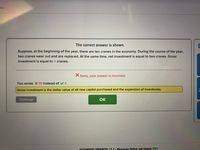 ics
The correct answer is shown.
Suppose, at the beginning of the year, there are ten cranes in the economy. During the course of the year,
two cranes wear out and are replaced. At the same time, net investment is equal to two cranes. Gross
investment is equal to 4 cranes.
Sorry, your answer is incorrect.
You wrote X 10 instead of 4.
Gross investment is the dollar value of all new capital purchased and the expansion of inventories.
Challenge
OK
ASSIGNMENT PROGRESS: IS 4 - Measuring Output and Income 80%
