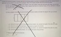 Consider the following problem: A farmer with 810 ft of fencing wants to enclose a rectangular area and then divide it into 4
pens with fencing parallel to one side of the rectangle. What is the largest possible total area of the four pens?
(a) Draw severat diagrams illustrating the situation, some with shallow, wide pens and some with deep, narrow pens.
Find the total areas of thee configurations. Does it appear that there is a maximum area, A? If so, estimate it. (Round
your answer to the nearest thousand.)
ft2
A =
(b) Draw a diagram illustrating the general situation Introduce notation and label the diagram with your symbols.
O Let x denote the length of ach of two sides and three dividers. Let y denote the length of the other two sides.
O Let x denote the length of the perimeter. Lety denote the length of the dividers.
O Let y denote the length of each of two sides and three dividers. Let x denote the length of the other two sides.
O Let x denote the ength of the dividers. Let y denoe the length of the perimeter.
(c) Write an expression for the total area.
A =
ft2
