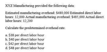 XYZ Manufacturing provided the following data:
Estimated manufacturing overhead: $480,000 Estimated direct labor
hours: 12,000 Actual manufacturing overhead: $485,000 Actual direct
labor hours: 12,200
Calculate the predetermined overhead rate.
a. $38 per direct labor hour
b. $40 per direct labor hour
c. $42 per direct labor hour
d. $48 per direct labor hour