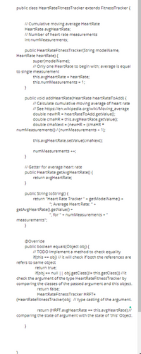 public class HeartRateFitnessTracker extends FitnessTracker {
I/ Cumulative moving average HeartRate
HeartRate avgHeartRate;
I/ Number of heart rate measurements
int numMeasurements;
public HeartRateFitnessTracker(String modelName,
HeartRate heartRate) {
super(modelName);
// Only one HeartRate to begin with; average is equal
to single measurement
this.avgHeartRate = heartRate;
this.numMeasurements = 1;
}
public void addHeartRate(HeartRate heartRateToAdd) {
I/ Calculate cumulative moving average of heart rate
I/ See https://en.wikipedia.org/wiki/Moving_average
double newHR = heartRateToAdd.getValue();
double cmaHR = this.avgHeartRate.getValue();
double cmaNext = (newHR + (cmaHR *
numMeasurements)) / (numMeasurements + 1);
this.avgHeartRate.setValue(cmaNext);
numMeasurements ++;
}
I/ Getter for average heart rate
public HeartRate getAvgHeartRate(){
return avgHeartRate;
}
public String toString() {
return "Heart Rate Tracker"+ getModelName() +
"; Average Heart Rate: "+
getAvgHeartRate(0.getValue() +
", for "+ numMeasurements +"
measurements";
}
@Override
public boolean equals(Object obj) {
// TODO Implement a method to check equality
if(this == obj) // it will check if both the references are
refers to same object
return true;
if(obj == null || obj.getClass()!= this.getClass() //it
check the argument of the type HeartRateFitnessTracker by
comparing the classes of the passed argument and this object.
return false;
HeartRateFitnessTracker HRFT=
(HeartRateFitnessTracker)obj; / type casting of the argument.
return (HRFT.avgHeartRate == this.avgHeartRate);/
comparing the state of argument with the state of 'this' Object.
}
