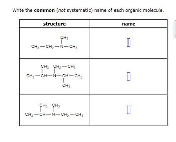 ## Common Names of Organic Molecules

Below is a table listing the structural formulas of various organic molecules. Your task is to identify the common (not systematic) name for each molecule based on its structure.

| **Structure**                                                                                   | **Name** |
|------------------------------------------------------------------------------------------------|----------|
| CH<sub>3</sub> — CH<sub>2</sub> — N — CH<sub>3</sub>                                             |          |
|                                                                                                 |          |
| CH<sub>3</sub>                                                                                    |          |
| &nbsp;&nbsp;&nbsp;&nbsp;&nbsp;&nbsp;&nbsp;&nbsp;&nbsp;&nbsp; &#124;                                                                            |          |
| CH<sub>3</sub> — CH — N — CH<sub>3</sub>                                                     |          |
| &nbsp;&nbsp;&nbsp;&nbsp;&nbsp;&nbsp;&nbsp;&nbsp;&nbsp;&nbsp;&nbsp;&nbsp;&nbsp; CH<sub>3</sub>                                                                             |          |
|                                                                                                 |          |
| CH<sub>3</sub>                                                                                    |          |
| &nbsp;&nbsp;&nbsp;&nbsp;&nbsp;&nbsp;&nbsp;&nbsp;&nbsp;&nbsp; &#124;                                                                            |          |
| CH<sub>3</sub> — N — CH<sub>2</sub> — CH<sub>2</sub> — N — CH<sub>3</sub>                 |          |

### Explanation:

- The **first structure** is a simple amine, with two methyl groups attached to a central nitrogen.
- The **second structure** features a central nitrogen attached to three methyl groups, a tertiary amine.
- The **third structure** includes two nitrogen atoms in its chain, with methyl groups attached to some of the nitrogen atoms. 

Identify and write the common names for these structures.