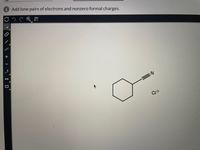 This image contains a chemical structure along with a task prompt. The prompt says: "Add lone pairs of electrons and nonzero formal charges."

### Description of the Chemical Structure:

1. **Ring Structure:**
   - The main feature is a six-membered carbon ring, which is a cyclohexane structure.

2. **Functional Groups:**
   - Attached to one of the carbon atoms in the ring is a triple bond (alkyne) leading to a nitrogen atom, which is indicative of a nitrile group (C≡N).

3. **Chlorine Ion:**
   - Nearby, there is a "Cl" symbol with a negative charge (Cl⁻), indicating the presence of a chloride ion.

### Explanation for Educational Context:

The structure outlines a cyclohexyl nitrile with a chloride counterion. When adding lone pairs of electrons and formal charges, consider:

- **Nitrogen in Nitrile Group:** Typically has one lone pair of electrons.
- **Chloride Ion (Cl⁻):** Should have three lone pairs of electrons as it is in a negatively charged state.
- **Carbon Atoms:** Usually do not carry lone pairs, but it's essential to show any necessary hydrogen atoms for full representation.
- **Formal Charges:** Check all atoms to ensure they have the correct number of valence electrons based on typical bonding patterns (e.g., carbon typically forms four bonds).

Adding these details accurately reflects a full understanding of structural representation for organic compounds.