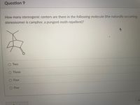 Question 9
How many stereogenic centers are there in the following molecule (the naturally occurring
stereoisomer is camphor, a pungent moth repellent)?
Two
Three
Four
Five
