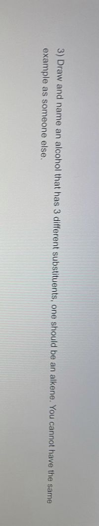 3) Draw and name an alcohol that has 3 different substituents, one should be an alkene. You cannot have the same
example as someone else.
