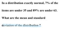 In a distribution exactly normal, 7% of the
items are under 35 and 89% are under 63.
What are the mean and standard
deviation of the distribution ?
