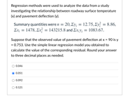 Regression methods were used to analyze the data from a study
investigating the relationship between roadway surface temperature
(x) and pavement deflection (y).
Summary quantities were n = 20, Ey; = 12.75, Ey = 8.86,
Σχ1478 , Σ;143215.8 and Σx:y- 1083.67.
Suppose that the observed value of pavement deflection at x = 90 is y
= 0.753. Use the simple linear regression model you obtained to
calculate the value of the corresponding residual. Round your answer
to three decimal places as needed.
0.046
0.051
0.092
0.121
