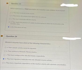 Question 33
Which statement is a TRUE description of a transition state inhibitor of an enzyme?
O a. They bind covalently to the enzyme.
b. They bind to the enzyme more tightly than the substrate.
O c. They react irreversibly with the enzyme.
d. They require the presence of a stable functional group to mimic the functionality in the
transition state.
e. All of the above are true.
Question 34
Allosteric enzymes have which of the following characteristics:
O a. Their catalytic activity cannot be regulated.
O b. They conform to Michaelis-Menton kinetics.
O c. They have multiple active sites that display cooperativity.
d. They have regulatory molecules that only stimulate enzyme activity.
e. They have a hyperbolic dependence of the reaction velocity with substrate concentration.