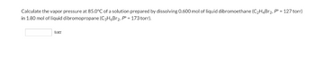 Calculate the vapor pressure at 85.0°C of a solution prepared by dissolving 0.600 mol of liquid dibromoethane (C₂H4Br₂, P = 127 torr)
in 1.80 mol of liquid dibromopropane (C3H6Br2, P = 173 torr).
torr