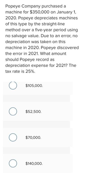 Popeye Company purchased a
machine for $350,000 on January 1,
2020. Popeye depreciates machines
of this type by the straight-line
method over a five-year period using
no salvage value. Due to an error, no
depreciation was taken on this
machine in 2020. Popeye discovered
the error in 2021. What amount
should Popeye record as
depreciation expense for 2021? The
tax rate is 25%.
O
O
O
O
$105,000.
$52,500.
$70,000.
$140,000.