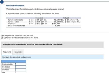 !
Required information
[The following information applies to the questions displayed below.]
A manufactured product has the following information for June.
Direct materials.
Direct labor
Overhead
Units manufactured
(1) Compute the standard cost per unit.
(2) Compute the total cost variance for June.
Required 1
Standard
5 lbs. @ $9 per lb.
2 hrs. @ $16 per hr.
2 hrs. @ $12 per hr.
Complete this question by entering your answers in the tabs below.
Required 2
Direct materials
Direct labor
Overhead
Total
Compute the standard cost per unit.
Actual
41,500 lbs. @ $9.10 per lb.
16,100 hrs. @ $16.50 per hr.
$202,900
8,200