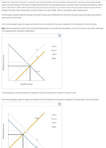 Suppose the market price of pizzas in a university town recently decreased. Economics students studying at the university are discussing potential
causes of the price decrease. One group of students theorize that the price decreased because a new type of pizza oven allows pizza shops to make a
pizza in half the time. Others claim the decrease in the price of pizzas is because of a recent increase in the price of bear. Everyone agrass that the
increase in the price of beer was caused by a recent increase in the price of grain, which is not generally used in making pizzas.
The first group of students claim the decrease in the price of pizzas can be attributed to the fact that a new type of pizza oven allows pizza shops to
make a pizza in half the time.
On the following graph, adjust the supply and demand curves to illustrate the first group's explanation for the decrease in the price of pizzas.
Note: Select and drag one or both of the curves to the desired position. Curves will snap into position, so if you try to move a curve and it snaps back
to its original position, just drag it a little farther.
PRICE (Dollars per pizza
QUANTITY (Pizzas)
S
PRICE (Dollars per pizza)
52
Demand
The second group of students attributes the decrease in the price of pizzas to the increase in the price of beer.
Demard
On the following graph, adjust the supply and demand curves to illustrate the second group's explanation for the decrease in the price of pizzas.
Supply
Supply
D
Demand
Supply