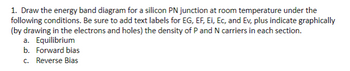 1. Draw the energy band diagram for a silicon PN junction at room temperature under the
following conditions. Be sure to add text labels for EG, EF, Ei, Ec, and Ev, plus indicate graphically
(by drawing in the electrons and holes) the density of P and N carriers in each section.
a. Equilibrium
b. Forward bias
c. Reverse Bias