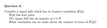 Question 2:
Consider a signal x(t) which has its Laplace transform X(s).
X(s) has four poles.
The signal x(t) has an impulse at t = 0.
What conclusion can we make about the number of zeros of X(s)?