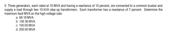 5. Three generators, each rated at 10 MVA and having a reactance of 10 percent, are connected to a common busbar and
supply a load through two 15-KVA step-up transformers. Each transformer has a reactance of 7 percent. Determine the
maximum fault MVA on the high-voltage side.
a. 68.18 MVA
b. 136.36 MVA
c. 100.00 MVA
d. 200.00 MVA