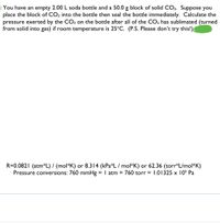 You have an empty 2.00 L soda bottle and a 50.0 g block of solid CO2. Suppose you
place the block of CO, into the bottle then seal the bottle immediately. Calculate the
pressure exerted by the CO2 on the bottle after all of the CO2 has sublimated (turned
from solid into gas) if room temperature is 25°C. (P.S. Please don't try this!)
R=0.0821 (atm*L) / (mol*K) or 8.314 (kPa*L / mol*K) or 62.36 (torr*L/mol*K)
Pressure conversions: 760 mmHg = I atm = 760 torr = I.01325 x 105 Pa
