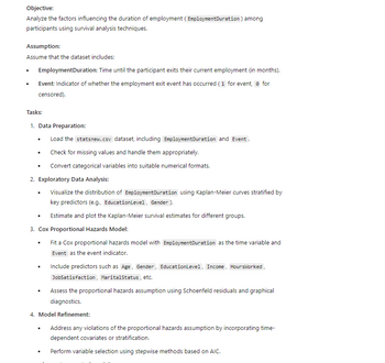 Objective:
Analyze the factors influencing the duration of employment (EmploymentDuration) among
participants using survival analysis techniques.
Assumption:
Assume that the dataset includes:
•
EmploymentDuration: Time until the participant exits their current employment (in months).
Event: Indicator of whether the employment exit event has occurred (1 for event, for
censored).
Tasks:
1. Data Preparation:
•
Load the statsnew.csv dataset, including Employment Duration and Event.
.
Check for missing values and handle them appropriately.
•
Convert categorical variables into suitable numerical formats.
2. Exploratory Data Analysis:
Visualize the distribution of Employment Duration using Kaplan-Meier curves stratified by
key predictors (e.g., Education Level, Gender).
.
Estimate and plot the Kaplan-Meier survival estimates for different groups.
3. Cox Proportional Hazards Model:
•
•
•
Fit a Cox proportional hazards model with Employment Duration as the time variable and
Event as the event indicator.
Include predictors such as Age, Gender, EducationLevel, Income, HoursWorked,
JobSatisfaction, Marital Status, etc.
Assess the proportional hazards assumption using Schoenfeld residuals and graphical
diagnostics.
4. Model Refinement:
.
•
Address any violations of the proportional hazards assumption by incorporating time-
dependent covariates or stratification.
Perform variable selection using stepwise methods based on AIC.