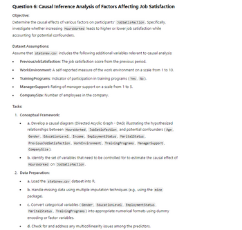 Question 6: Causal Inference Analysis of Factors Affecting Job Satisfaction
Objective:
Determine the causal effects of various factors on participants' JobSatisfaction. Specifically,
investigate whether increasing HoursWorked leads to higher or lower job satisfaction while
accounting for potential confounders.
Dataset Assumptions:
Assume that statsnew.csv includes the following additional variables relevant to causal analysis:
.
•
PreviousJobSatisfaction: The job satisfaction score from the previous period.
WorkEnvironment: A self-reported measure of the work environment on a scale from 1 to 10.
•
Training Programs: Indicator of participation in training programs (Yes, No).
•
•
ManagerSupport: Rating of manager support on a scale from 1 to 5.
CompanySize: Number of employees in the company.
Tasks:
1. Conceptual Framework:
a. Develop a causal diagram (Directed Acyclic Graph - DAG) illustrating the hypothesized
relationships between HoursWorked, JobSatisfaction, and potential confounders (Age,
Gender, EducationLevel, Income, EmploymentStatus, Marital Status,
PreviousJobSatisfaction, WorkEnvironment, TrainingPrograms, ManagerSupport,
CompanySize).
b. Identify the set of variables that need to be controlled for to estimate the causal effect of
HoursWorked on JobSatisfaction.
2. Data Preparation:
.
.
a. Load the statsnew.csv dataset into R.
b. Handle missing data using multiple imputation techniques (e.g., using the mice
package).
c. Convert categorical variables (Gender, EducationLevel, EmploymentStatus,
Marital Status, Training Programs) into appropriate numerical formats using dummy
encoding or factor variables.
•
d. Check for and address any multicollinearity issues among the predictors.