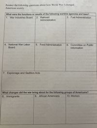 Answer the following questions about how World War I changed
American society.
What were the functions or results of the following wartime agencies and laws?
3. Fuel Administration
2. Railroad
Administration
1. War Industries Board
4. National War Labor
Board
5. Food Administration
6. Committee on Public
Information
7. Espionage and Sedition Acts
What changes did the war bring about for the following groups of Americans?
9. African Americans
8. Immigrants
10. Women
