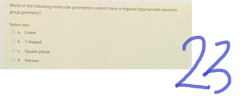 Which of the following molecular geometries cannot have a trigonal bipyramidal electron
group geometry?
Select one:
O a. Linear
O b. T-shaped
O c. Square planar
O d. Seesaw
23