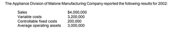 The Appliance Division of Malone Manufacturing Company reported the following results for 2002:
Sales
Variable costs
Controllable fixed costs
Average operating assets
$4,000,000
3,200,000
200,000
3,000,000