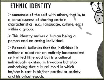 ETHNIC IDENTITY
> sameness of the self with others, that is, to
a consciousness of sharing certain
characteristics (e.g., language, culture, etc.)
within a group.
> This identity makes a human being a
person and an acting individual.
> Peacock believes that the individual is
neither a robot nor an entirely independent
self-willed little god but is a cultural
individual- existing in freedom but also
embodying that cultural mold in which
he/she is cast in his/her particular society
and historical epoch.