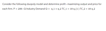 Consider the following duopoly model and determine profit - maximizing output and price for
q_1+ q 2 TC_1 = 10 q_(1) TC_2 = 10 q_2
each firm. P = 200 - Q Industry Demand Q
=