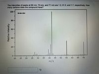 The intensities of peaks at 69 m/z, 70 m/z, and 71 m/z are 1.2, 31.2, and 1.7, respectively. How
many carbons does the compound have?
100
MS-N-1334
80-
40
20-
10
15
20
25
30
35
40
45
50
55
60
65
70
m/z
Relative Intensity
