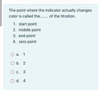 The point where the indicator actually changes
color is called the. . of the titration.
1. start point
2. middle point
3. end point
4. zero point
а. 1
O b. 2
с. 3
O d. 4
