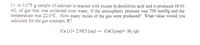 1) A 0.075 g sample of calcium is reacted with excess hydrochloric acid and it produced 48.50
mL of gas that was collected over water. If the atmospheric pressure was 756 mmHg and the
temperature was 22.0°C. How many moles of the gas were produced? What value would you
calculate for the gas constant, R?
Ca (s)+ 2 HC1 (aq) → CaCl2(aq)+ H2 (g)
