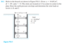 10.1 Refer to the braced cut shown in Figure P10.1. Given: y = 16 kN/m²,
d' = 38°, and c' = 0. The struts are located at 3.5 m center-to-center in the
plan. Draw the earth-pressure envelope and determine the strut loads at
levels A, B, and C.
4.5 m
1 m
A
Sand
y = 16 kN/m
o'= 38°
2.5 m
e'= 0
В
3 m
1.5 m
Figure P10.1
