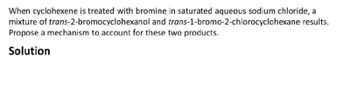 When cyclohexene is treated with bromine in saturated aqueous sodium chloride, a
mixture of trans-2-bromocyclohexanol and trans-1-bromo-2-chlorocyclohexane results.
Propose a mechanism to account for these two products.
Solution