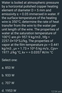 Water is boiled at atmospheric pressure
by a horizontal polished copper heating
element of diameter D = 5 mm and
emissivity ɛ = 0.05 immersed in water. If
the surface temperature of the heating
wire is 350°C, determine the rate of heat
transfer from the wire to the water per
unit length of the wire. The properties of
water at the saturation temperature of
100°C are pl= 957.9 kg/m3 , hfg =
2257.0x10^3J/kg, The properties of
vapor at the film temperature pv = 0.441
kg/m3 , µv = 1.73 × 10^-5 kg m/s , Cpv=
1977 J/kg °C, kv = = 0.0357 W/m °C
Select one:
a. 853 W
b. 933 W
c. 707 W
d. 1953 W
12:54 am
