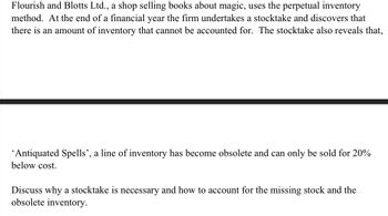 Flourish and Blotts Ltd., a shop selling books about magic, uses the perpetual inventory
method. At the end of a financial year the firm undertakes a stocktake and discovers that
there is an amount of inventory that cannot be accounted for. The stocktake also reveals that,
'Antiquated Spells', a line of inventory has become obsolete and can only be sold for 20%
below cost.
Discuss why a stocktake is necessary and how to account for the missing stock and the
obsolete inventory.