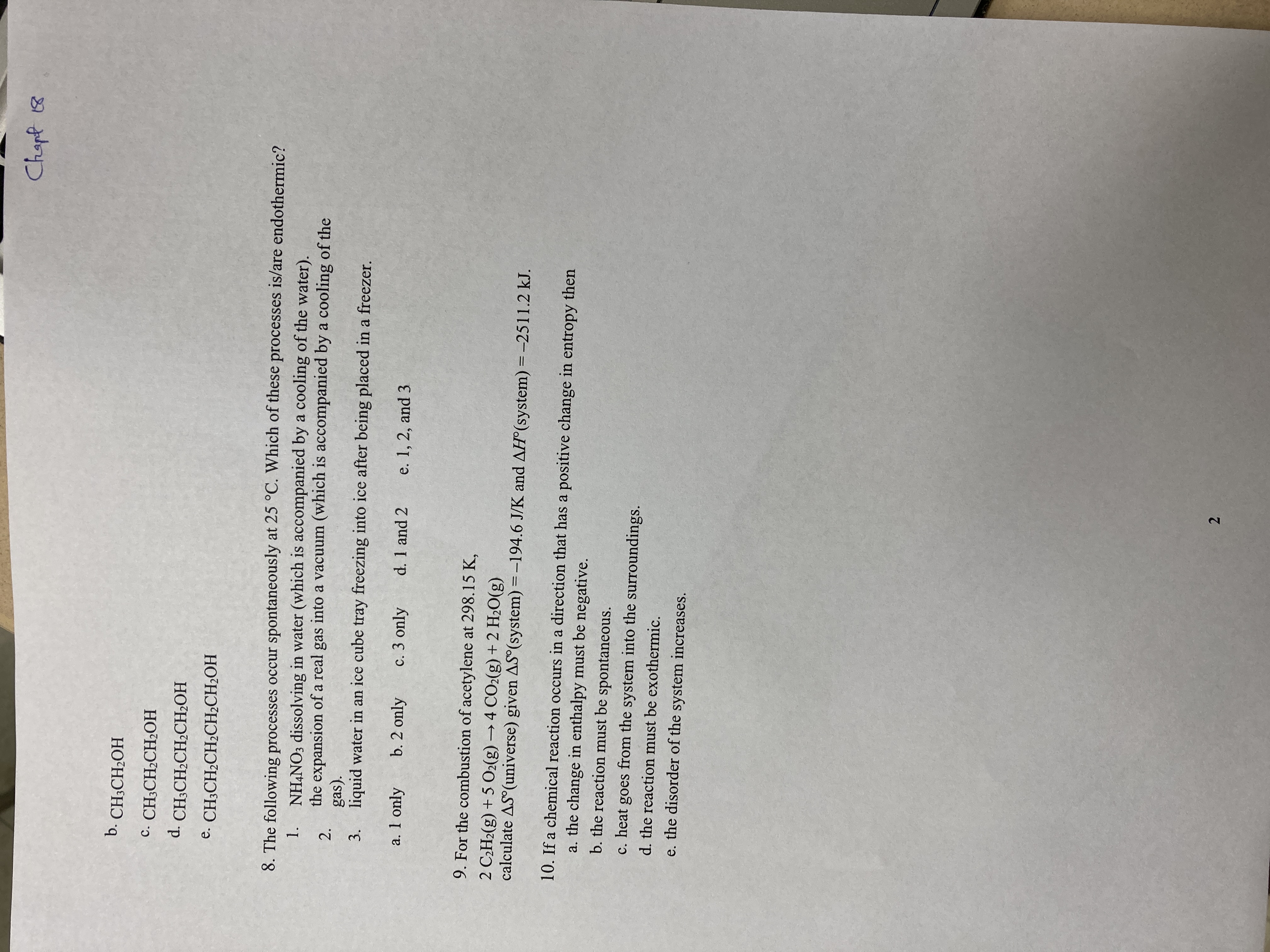 2.
Chapt 18
b. CH;CH2OH
с. CH-CH.CH-OН
d. CH;CH2CH2CH2OH
e. CH3CH2CH2CH2CH2OH
8. The following processes occur spontaneously at 25 °C. Which of these processes is/are endothermic?
NH,NO3 dissolving in water (which is accompanied by a cooling of the water).
the expansion of a real gas into a vacuum (which is accompanied by a cooling of the
1.
2.
gas).
3. liquid water in an ice cube tray freezing into ice after being placed in a freezer.
a. 1 only
b. 2 only
c. 3 only
d. 1 and 2
e. 1, 2, and 3
9. For the combustion of acetylene at 298.15 K,
2 C¿H2(g) + 5 O2(g) → 4 CO2(g) + 2 H2O(g)
calculate AS (universe) given AS (system) = -194.6 J/K and AH°(system) = -2511.2 kJ.
10. If a chemical reaction occurs in a direction that has a positive change in entropy then
a. the change in enthalpy must be negative.
b. the reaction must be spontaneous.
c. heat goes from the system into the surroundings.
d. the reaction must be exothermic.
e. the disorder of the system increases.
